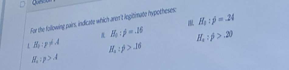 H_0:hat p=.24
For the following pairs, indicate which aren't legitimate hypotheses: 
I1. H_0:hat p=.16 H_a:hat p>.20
L H_0:p!= .4
H_a:hat p>.16
H_a:p>A