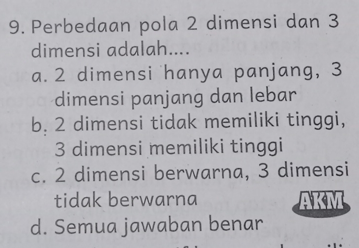 Perbedaan pola 2 dimensi dan 3
dimensi adalah....
a. 2 dimensi hanya panjang, 3
dimensi panjang dan lebar
b. 2 dimensi tidak memiliki tinggi,
3 dimensi memiliki tinggi
c. 2 dimensi berwarna, 3 dimensi
tidak berwarna
d. Semua jawaban benar