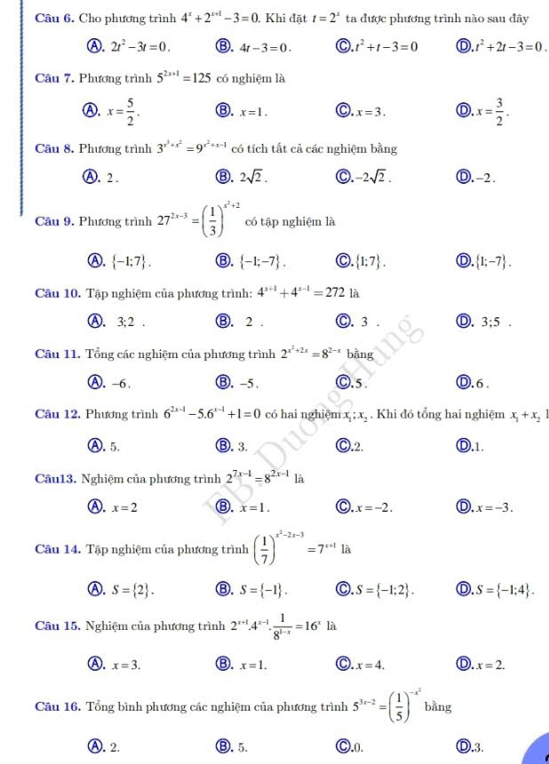 Cho phương trình 4^x+2^(x+1)-3=0. Khi đặt t=2^x ta được phương trình nào sau đây
Ⓐ. 2t^2-3t=0. B. 4t-3=0. C. t^2+t-3=0 D t^2+2t-3=0.
Câu 7. Phương trình 5^(2x+1)=125 có nghiệm là
Ⓐ. x= 5/2 . ⑬. x=1. C. x=3. D. x= 3/2 .
Câu 8. Phương trình 3^(x^3)+x^2=9^(x^2)+x-1 có tích tất cả các nghiệm bằng
Ⓐ. 2. Ⓑ. 2sqrt(2). C. -2sqrt(2). Ⓓ.-2.
Câu 9. Phương trình 27^(2x-3)=( 1/3 )^x^2+2 có tập nghiệm là
Ⓐ.  -1;7 . Ⓑ.  -1;-7 . C.  1:7 . D.  1;-7 .
Câu 10. Tập nghiệm của phương trình: 4^(x+1)+4^(x-1)=272 là
Ⓐ. I 3:2 Ⓑ. 2 . Ⓒ. 3 . D. 3;5
Câu 11. Tổng các nghiệm của phương trình 2^(x^2)+2x=8^(2-x) bằng
Ⓐ. -6. Ⓑ.-5 . C.5. Ⓓ.6 .
Câu 12. Phương trình 6^(2x-1)-5.6^(x-1)+1=0 có hai nghiệm x_1;x_2. Khi đó tổng hai nghiệm x_1+x_21
Ⓐ.5. Ⓑ. 3. C.2. Ⓓ.1.
Câu13. Nghiệm của phương trình 2^(7x-1)=8^(2x-1)1a
A. x=2 Ⓑ. x=1. x=-2. D. x=-3.
Câu 14. Tập nghiệm của phương trình ( 1/7 )^x^2-2x-3=7^(x+1) là
Ⓐ. S= 2 . Ⓑ. S= -1 . C. S= -1;2 . D. S= -1;4 .
Câu 15. Nghiệm của phương trình 2^(x+1)· 4^(x-1)·  1/8^(1-x) =16^xla
Ⓐ. x=3. ⑬. x=1. C. x=4. D x=2.
Câu 16. Tổng bình phương các nghiệm của phương trình 5^(3x-2)=( 1/5 )^-x^2 bằng
Ⓐ. 2. ⑬. 5. C.0. D.3.