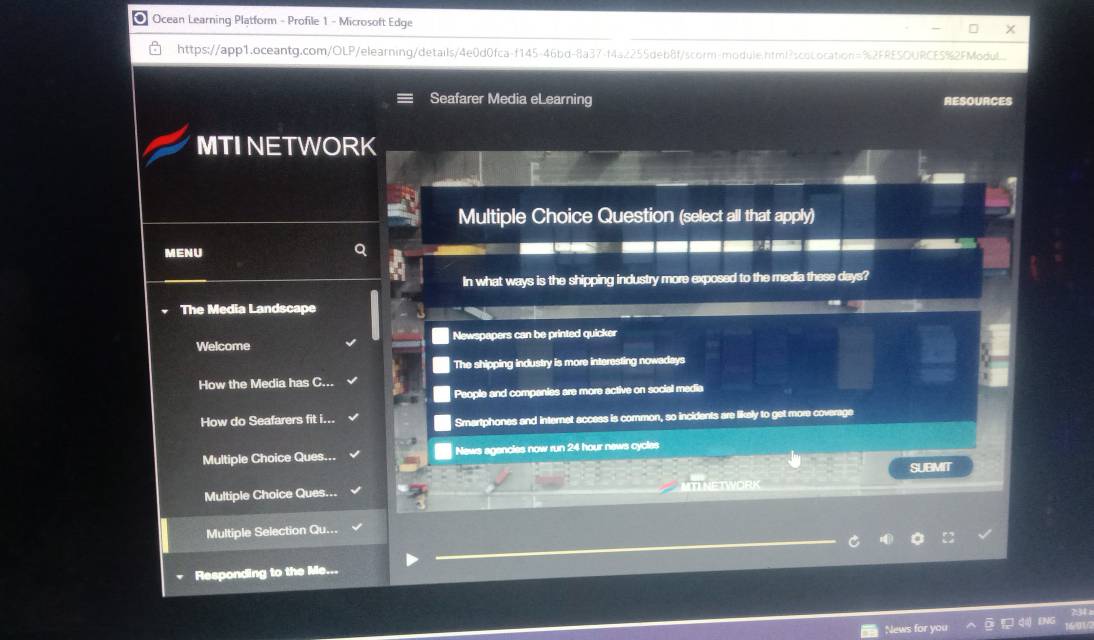 Ocean Learning Platform - Profile 1 - Microsoft Edge
https://app1.oceantg.com/OLP/elearning/details/4e0d0fca-f145-46bd-8a37-f4a2255deb8f/scorm-module.html?scococation=%2FRESOURCE5%2FModu
Seafarer Media eLearning RESOURCES
MTI NETWORK
Multiple Choice Question (select all that apply)
MENU
In what ways is the shipping industry more exposed to the media these days?
The Media Landscape
Welcome Newspapers can be printed quicker
The shipping industry is more interesting nowadays
How the Media has C..
Paople and companies are more active on social media
How do Seafarers fit i... Smartphones and internet access is common, so incidents are likely to get more coverage
Multiple Choice Ques... News agencies now run 24 hour news cycles
SUBMIT
Multiple Choice Ques...
Multiple Selection Qu...
Responding to the Me...
News for you