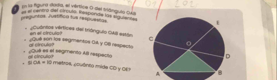 En la figura dada, el vértice O del triángulo OAB
es el centro del círculo. Responde las siguientes 
preguntas. Justífica tus respuestas. 
¿Cuántos vértices del triángulo OAB están 
en el círculo? 
¿Qué son los segmentos OA y OB respecto 
al circulo? 
¿Qué es el segmento AB respecto 
al circulo?
SIOA=10 metros, ¿cuánto mide CD y OE?