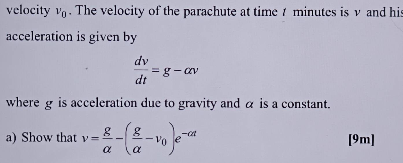 velocity v_0. The velocity of the parachute at time t minutes is v and his 
acceleration is given by
 dv/dt =g-alpha v
where g is acceleration due to gravity and α is a constant. 
a) Show that v= g/alpha  -( g/alpha  -v_0)e^(-alpha t) [9m]