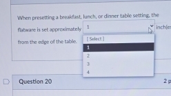 When presetting a breakfast, lunch, or dinner table setting, the
flatware is set approximately 1 inch (e
from the edge of the table. [ Select ]
1
2
3
4
Question 20 2 p