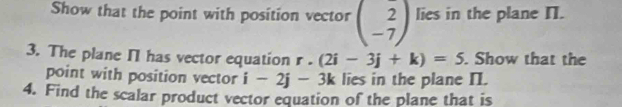 Show that the point with position vector beginpmatrix 2 -7endpmatrix lies in the plane I. 
3. The plane I has vector equation r.(2i-3j+k)=5. Show that the 
point with position vector i-2j-3k lies in the plane II. 
4. Find the scalar product vector equation of the plane that is