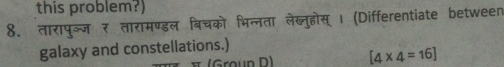 this problem?) 
8. तारापुञ्ज र तारामण्डल बिचको भिन्नता लेख्नुहोस्। (Differentiate between 
galaxy and constellations.) 
(Groún D) [4* 4=16]