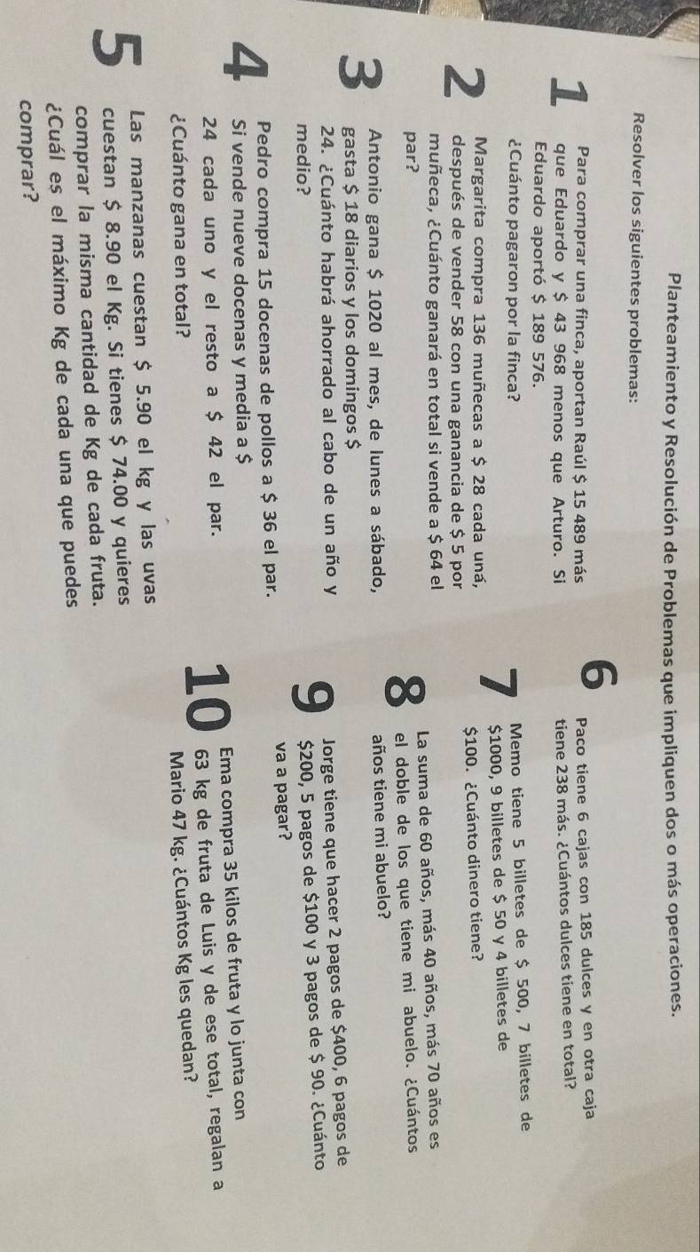 Planteamiento y Resolución de Problemas que impliquen dos o más operaciones.
Resolver los siguientes problemas:
6
Para comprar una finca, aportan Raúl $ 15 489 más Paco tiene 6 cajas con 185 dulces y en otra caja
1 que Eduardo y $ 43 968 menos que Arturo. Si tiene 238 más. ¿Cuántos dulces tiene en total?
Eduardo aportó $ 189 576.
¿Cuánto pagaron por la finca?
$1000, 9 billetes de $ 50 y 4 billetes de
Margarita compra 136 muñecas a $ 28 cada uná,
7  Memo tiene 5 billetes de $ 500, 7 billetes de
2 después de vender 58 con una ganancia de $ 5 por $100. ¿Cuánto dinero tiene?
muñeca, ¿Cuánto ganará en total si vende a $ 64 el
par? La suma de 60 años, más 40 años, más 70 años es
8 el doble de los que tiene mi abuelo. ¿Cuántos
Antonio gana $ 1020 al mes, de lunes a sábado, años tiene mi abuelo?
3 gasta $ 18 diarios y los domingos $
24. ¿Cuánto habrá ahorrado al cabo de un año y
medio?
9 Jorge tiene que hacer 2 pagos de $400, 6 pagos de
$200, 5 pagos de $100 y 3 pagos de $ 90. ¿Cuánto
Pedro compra 15 docenas de pollos a $ 36 el par. va a pagar?
4 Si vende nueve docenas y media a $
24 cada uno y el resto a $ 42 el par. Ema compra 35 kilos de fruta y lo junta con
10
¿Cuánto gana en total? 63 kg de fruta de Luis y de ese total, regalan a
Mario 47 kg. ¿Cuántos Kg les quedan?
Las manzanas cuestan $ 5.90 el kg y las uvas
5 cuestan $ 8.90 el Kg. Si tienes $ 74.00 y quieres
comprar la misma cantidad de Kg de cada fruta.
¿Cuál es el máximo Kg de cada una que puedes
comprar?