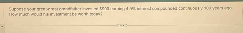 Suppose your great-great grandfather invested $900 earning 4.5% interest compounded continuously 100 years ago. 
How much would his investment be worth today?