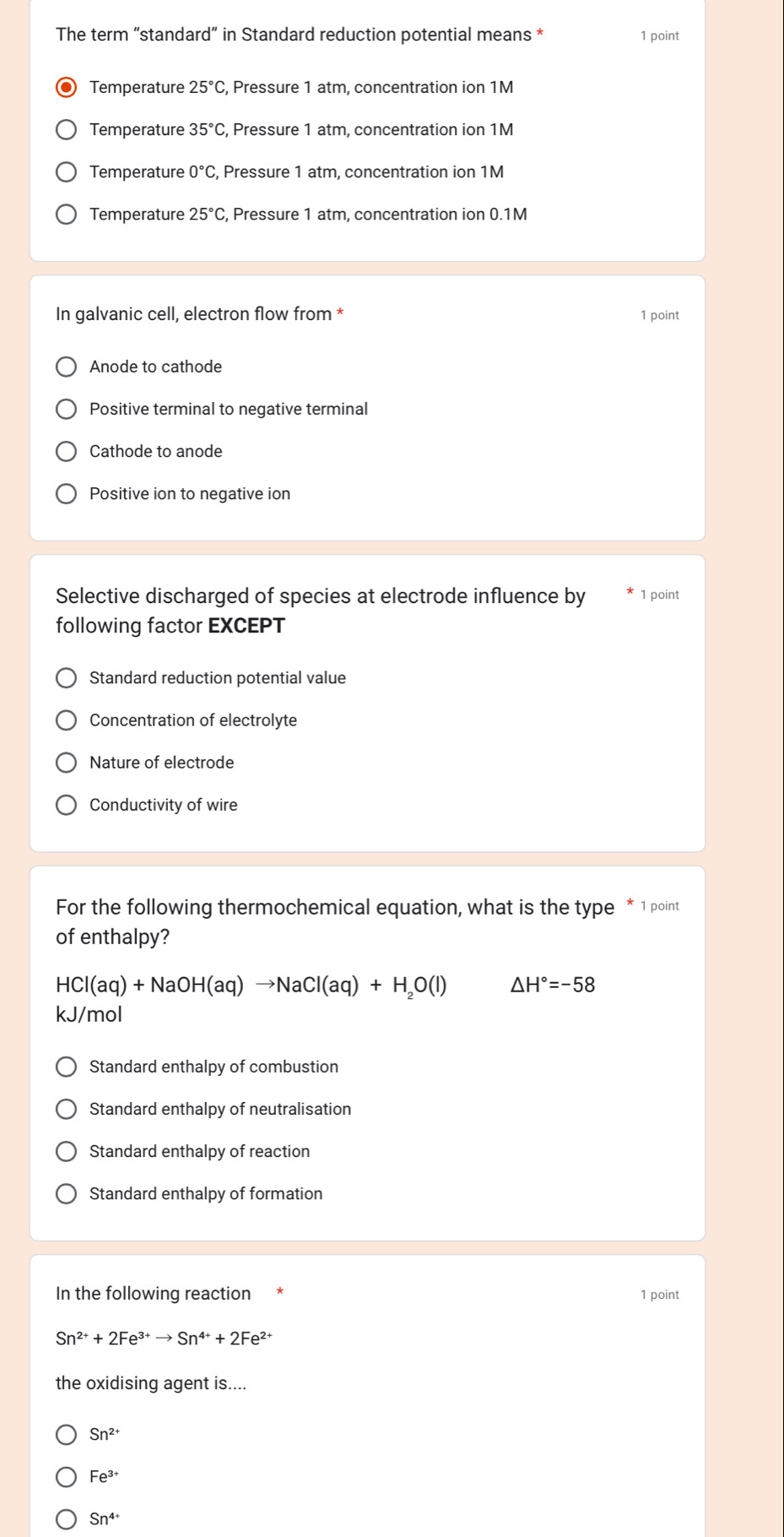 The term “standard” in Standard reduction potential means * 1 point
Temperature 25°C , Pressure 1 atm, concentration ion 1M
Temperature 35°C , Pressure 1 atm, concentration ion 1M
Temperature 0°C , Pressure 1 atm, concentration ion 1M
Temperature 25°C , Pressure 1 atm, concentration ion 0.1M
In galvanic cell, electron flow from * 1 point
Anode to cathode
Positive terminal to negative terminal
Cathode to anode
Positive ion to negative ion
Selective discharged of species at electrode influence by 1 point
following factor EXCEPT
Standard reduction potential value
Concentration of electrolyte
Nature of electrode
Conductivity of wire
For the following thermochemical equation, what is the type * 1 point
of enthalpy?
HCl(aq)+NaOH(aq)to NaCl(aq)+H_2O(l) △ H°=-58
kJ/mol
Standard enthalpy of combustion
Standard enthalpy of neutralisation
Standard enthalpy of reaction
Standard enthalpy of formation
In the following reaction 1 point
Sn^(2+)+2Fe^(3+)to Sn^(4+)+2Fe^(2+)
the oxidising agent is....
Sn^(2+)
Fe^(3+)
Sn^(4+)