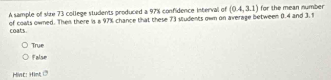 A sample of size 73 college students produced a 97% confidence interval of (0.4,3.1) for the mean number
of coats owned. Then there is a 97% chance that these 73 students own on average between 0.4 and 3.1
coats.
True
False
Hint: Hint 3