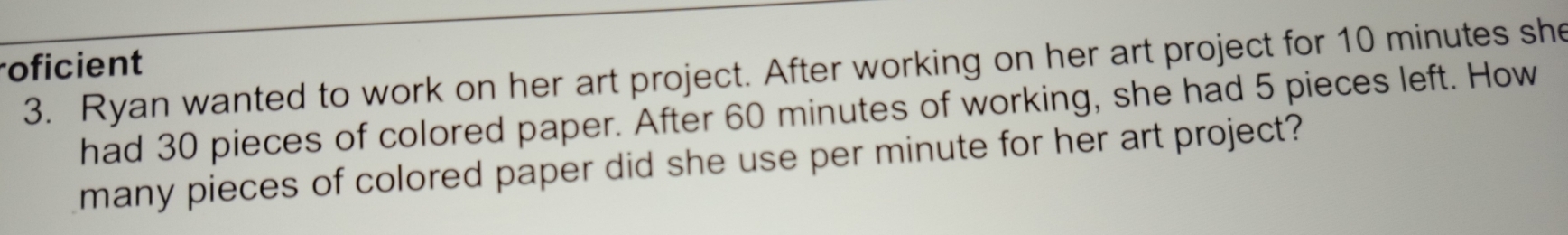 roficient 
3. Ryan wanted to work on her art project. After working on her art project for 10 minutes she 
had 30 pieces of colored paper. After 60 minutes of working, she had 5 pieces left. How 
many pieces of colored paper did she use per minute for her art project?