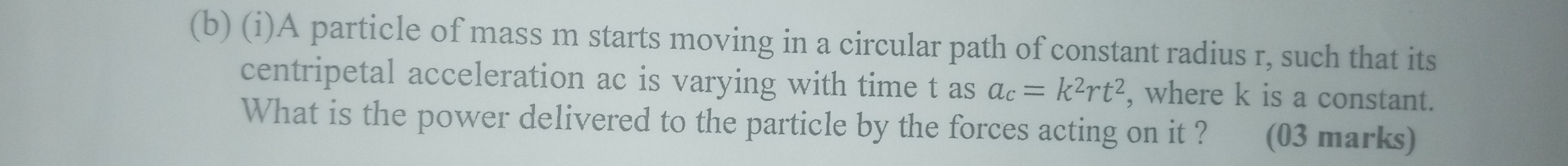 A particle of mass m starts moving in a circular path of constant radius r, such that its 
centripetal acceleration ac is varying with time t as a_c=k^2rt^2 , where k is a constant. 
What is the power delivered to the particle by the forces acting on it ? औ (03 marks)