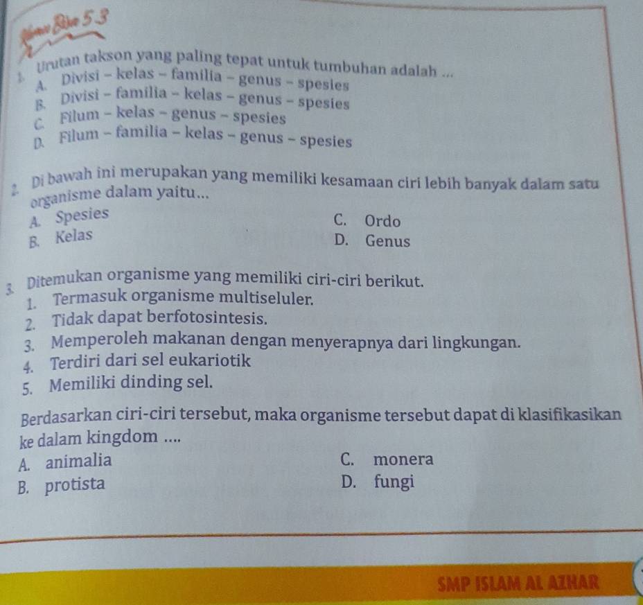 Nmo Bim 5.3
Urutan takson yang paling tepat untuk tumbuhan adalah ...
A. Divisi - kelas - familia - genus - spesies
B. Divisi - familia - kelas - genus - spesies
C. Filum - kelas - genus - spesies
D. Filum - familia - kelas - genus - spesies
Di bawah ini merupakan yang memiliki kesamaan ciri lebih banyak dalam satu
organisme dalam yaitu...
A. Spesies
C. Ordo
B. Kelas
D. Genus
3 Ditemukan organisme yang memiliki ciri-ciri berikut.
1. Termasuk organisme multiseluler.
2. Tidak dapat berfotosintesis.
3. Memperoleh makanan dengan menyerapnya dari lingkungan.
4. Terdiri dari sel eukariotik
5. Memiliki dinding sel.
Berdasarkan ciri-ciri tersebut, maka organisme tersebut dapat di klasifikasikan
ke dalam kingdom ....
A. animalia C. monera
B. protista D. fungi
SMP ISLAM AL AZHAR