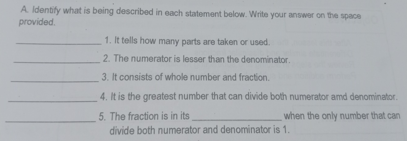 Identify what is being described in each statement below. Write your answer on the space 
provided. 
_1. It tells how many parts are taken or used. 
_2. The numerator is lesser than the denominator. 
_3. It consists of whole number and fraction. 
_4. It is the greatest number that can divide both numerator amd denominator. 
_5. The fraction is in its _when the only number that can 
divide both numerator and denominator is 1.