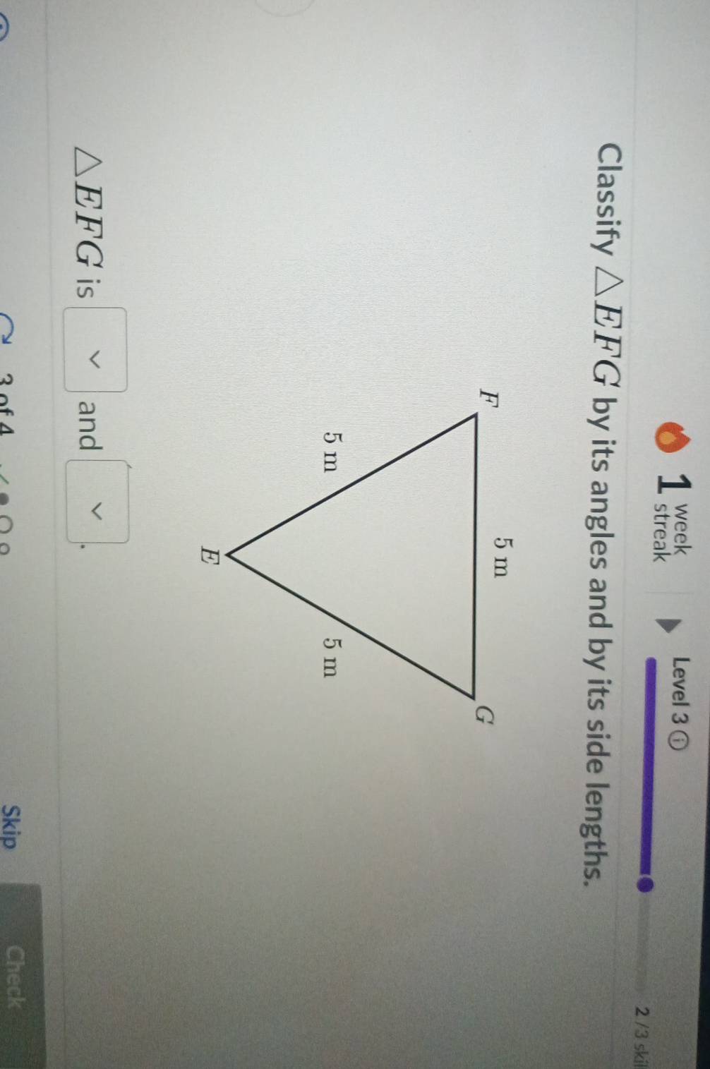 week Level 3 
streak 2 /3 skil 
Classify △ EFG by its angles and by its side lengths.
△ EFG is and 
、 
Skip Check