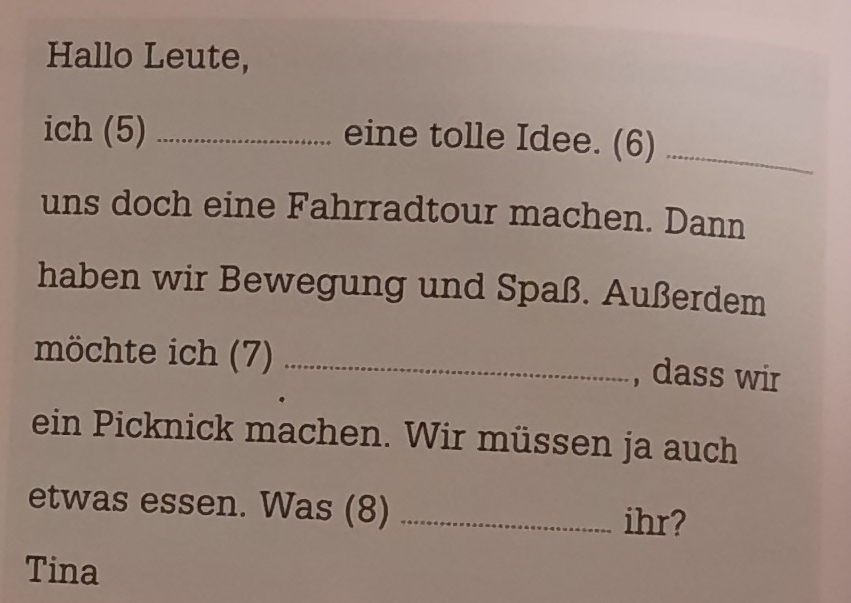 Hallo Leute, 
ich (5) _eine tolle Idee. (6)_ 
uns doch eine Fahrradtour machen. Dann 
haben wir Bewegung und Spaß. Außerdem 
möchte ich (7) _, dass wir 
ein Picknick machen. Wir müssen ja auch 
etwas essen. Was (8) _ihr? 
Tina