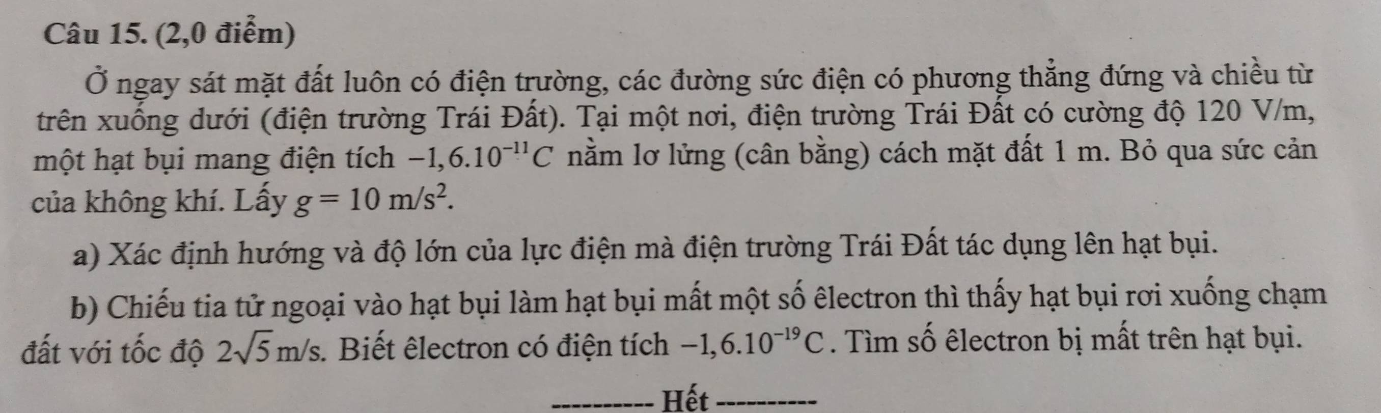 (2,0 điểm) 
Ở ngay sát mặt đất luôn có điện trường, các đường sức điện có phương thẳng đứng và chiều từ 
trên xuồng dưới (điện trường Trái Đất). Tại một nơi, điện trường Trái Đất có cường độ 120 V/m, 
một hạt bụi mang điện tích -1,6.10^(-11)C nằm lơ lửng (cân bằng) cách mặt đất 1 m. Bỏ qua sức cản 
của không khí. Lấy g=10m/s^2. 
a) Xác định hướng và độ lớn của lực điện mà điện trường Trái Đất tác dụng lên hạt bụi. 
b) Chiếu tia tử ngoại vào hạt bụi làm hạt bụi mất một số êlectron thì thấy hạt bụi rơi xuống chạm 
đất với tốc độ 2sqrt(5)m/s. . Biết êlectron có điện tích -1,6.10^(-19)C. Tìm số êlectron bị mất trên hạt bụi. 
_Hết_