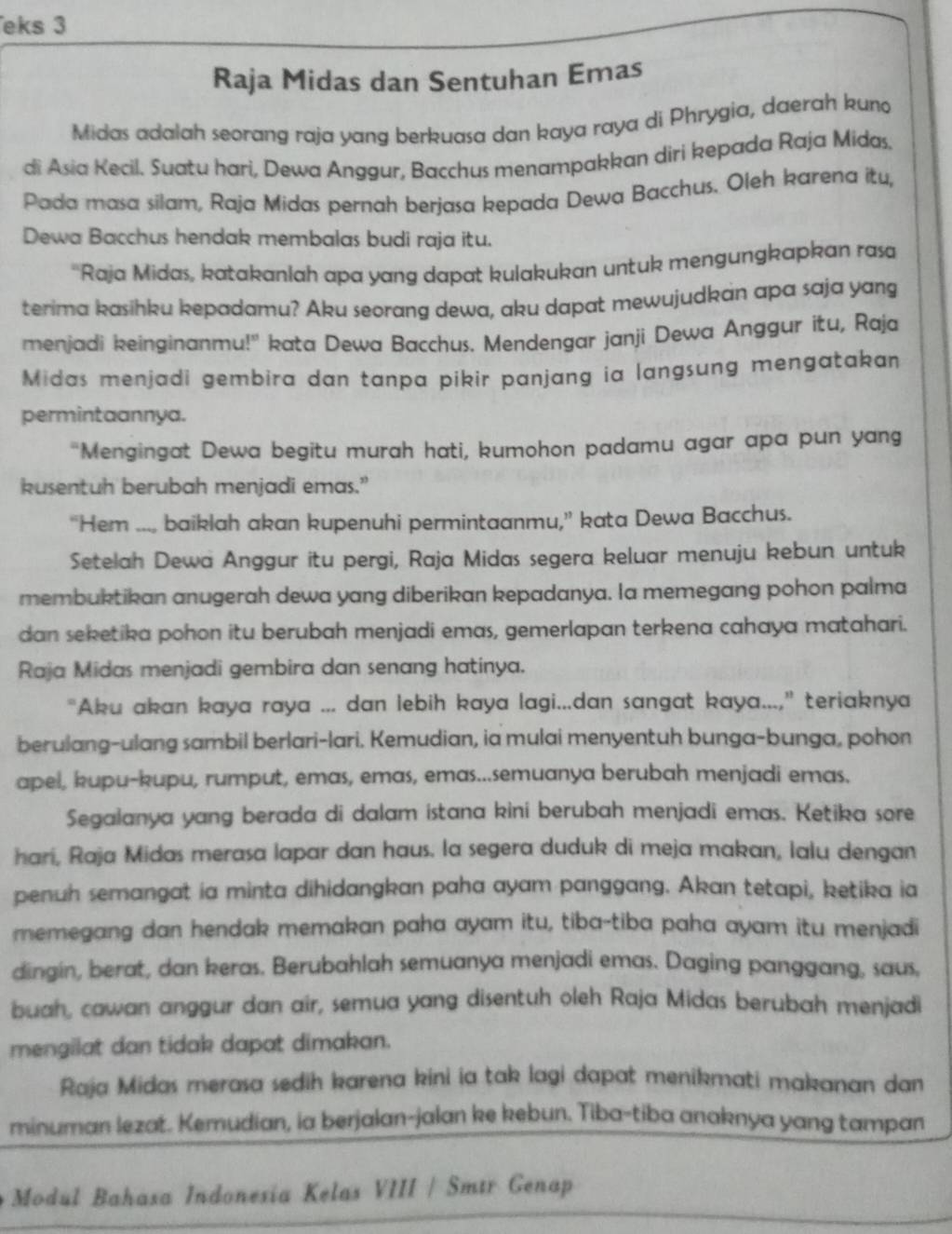 eks 3
Raja Midas dan Sentuhan Emas
Midas adalah seorang raja yang berkuasa dan kaya raya di Phrygia, daerah kuno
di Asia Kecil. Suatu hari, Dewa Anggur, Bacchus menampakkan diri kepada Raja Midas.
Pada masa silam, Raja Midas pernah berjasa kepada Dewa Bacchus. Oleh karena itu,
Dewa Bacchus hendak membalas budi raja itu.
''Raja Midas, katakanlah apa yang dapat kulakukan untuk mengungkapkan rasa
terima kasihku kepadamu? Aku seorang dewa, aku dapat mewujudkan apa saja yang
menjadi keinginanmu!'' kata Dewa Bacchus. Mendengar janji Dewa Anggur itu, Raja
Midas menjadi gembira dan tanpa pikir panjang ia langsung mengatakan
permintaannya.
“Mengingat Dewa begitu murah hati, kumohon padamu agar apa pun yang
kusentuh berubah menjadi emas.”
“Hem ..., baiklah akan kupenuhi permintaanmu,” kata Dewa Bacchus.
Setelah Dewa Anggur itu pergi, Raja Midas segera keluar menuju kebun untuk
membuktikan anugerah dewa yang diberikan kepadanya. Ia memegang pohon palma
dan seketika pohon itu berubah menjadi emas, gemerlapan terkena cahaya matahari.
Raja Midas menjadi gembira dan senang hatinya.
"Aku akan kaya raya ... dan lebih kaya lagi...dan sangat kaya...," teriaknya
berulang-ulang sambil berlari-lari. Kemudian, ia mulai menyentuh bunga-bunga, pohon
apel, kupu-kupu, rumput, emas, emas, emas...semuanya berubah menjadi emas.
Segalanya yang berada di dalam istana kini berubah menjadi emas. Ketika sore
hari, Raja Midas merasa lapar dan haus. la segera duduk di meja makan, lalu dengan
penuh semangat ia minta dihidangkan paha ayam panggang. Akan tetapi, ketika ia
memegang dan hendak memakan paha ayam itu, tiba-tiba paha ayam itu menjadi
dingin, berat, dan keras. Berubahlah semuanya menjadi emas. Daging panggang, saus,
buah, cawan anggur dan air, semua yang disentuh oleh Raja Midas berubah menjadi
mengilat dan tidak dapat dimakan.
Raja Midas merasa sedih karena kini ia tak lagi dapat menikmati makanan dan
minuman lezat. Kemudian, ia berjalan-jalan ke kebun. Tiba-tiba anaknya yang tampan
Modul Bahasa Indonesia Kelas VIII / Smtr Genap