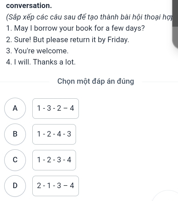 conversation.
Sắp xếp các câu sau để tạo thành bài hội thoại hợp
1. May I borrow your book for a few days?
2. Sure! But please return it by Friday.
3. You're welcome.
4. I will. Thanks a lot.
Chọn một đáp án đúng
A 1-3-2-4
B 1-2-4-3
C 1-2-3-4
D 2-1-3-4