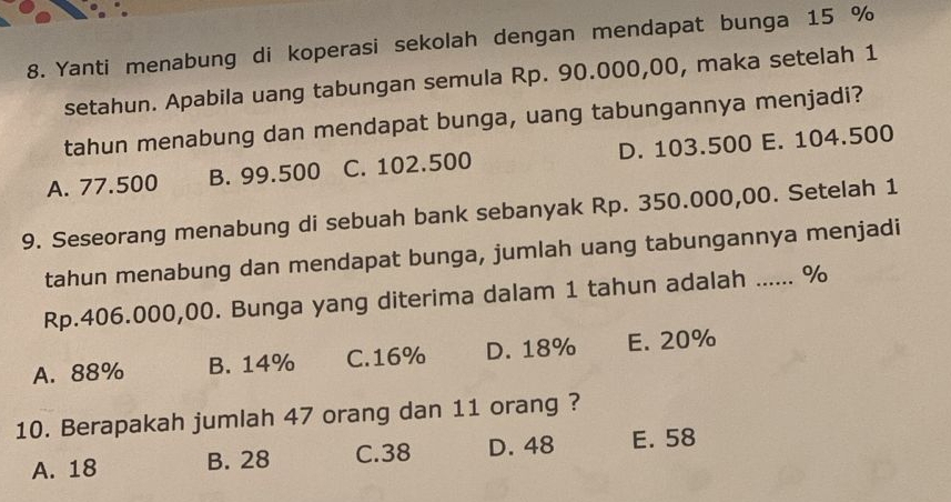 Yanti menabung di koperasi sekolah dengan mendapat bunga 15 %
setahun. Apabila uang tabungan semula Rp. 90.000,00, maka setelah 1
tahun menabung dan mendapat bunga, uang tabungannya menjadi?
A. 77.500 B. 99.500 C. 102.500 D. 103.500 E. 104.500
9. Seseorang menabung di sebuah bank sebanyak Rp. 350.000,00. Setelah 1
tahun menabung dan mendapat bunga, jumlah uang tabungannya menjadi
Rp.406.000,00. Bunga yang diterima dalam 1 tahun adalah ...... %
A. 88% B. 14% C. 16% D. 18% E. 20%
10. Berapakah jumlah 47 orang dan 11 orang ?
A. 18 B. 28 C. 38 D. 48 E. 58