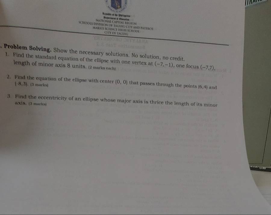 Eopubla of the elippem Repuciment of duration 
NATIONAL CAPTTAL REGION 
SCHOOLS División de táguiG CITY and tateros 
MAKAT SCHNCE HIGH SCHOOL 
CITY OF TAGUIG 
. Problem Solving. Show the necessary solutions. No solution, no credit. 
1. Find the standard equation of the ellipse with one vertex at (-7,-1) , one focus (-7,7), 
length of minor axis 8 units. (2 marks each) 
2. Find the equation of the ellipse with center (0,0) that passes through the points (6,4) and
(-8,3). (3 marks) 
3. Find the eccentricity of an ellipse whose major axis is thrice the length of its minor 
axis. (3 marks)