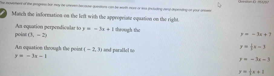 Question ID:1151 197
The movement of the progress bar may be uneven because questions can be worth more or less (including zero) depending on your answer.
Match the information on the left with the appropriate equation on the right.
An equation perpendicular to y=-3x+1 through the
point (3,-2) y=-3x+7
An equation through the point (-2,3) and parallel to
y= 1/3 x-3
y=-3x-1
y=-3x-3
y= 1/3 x+1