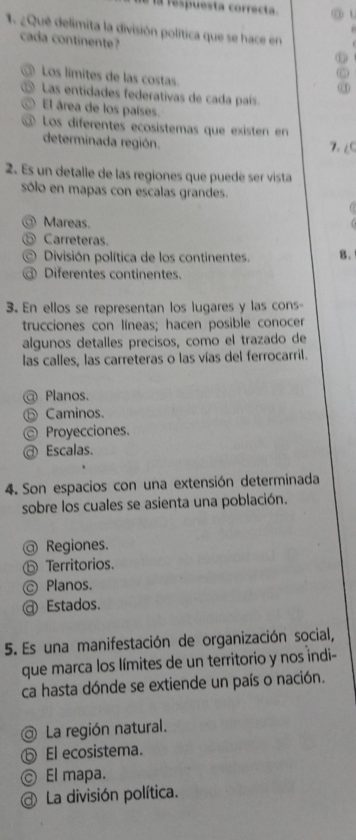 a respuesta correcta.
o t
1. ¿Qué delimita la división política que se hace en
. 
cada continente?
⑥
Los límites de las costas.
4
o Las entidades federativas de cada país.
El área de los países.
Los diferentes ecosístemas que existen en
determinada región. 7. ∠C
2. Es un detalle de las regiones que puedé ser vista
sólo en mapas con escalas grandes.
@ Mareas.
⑤ Carreteras.
División política de los continentes.
8.
Diferentes continentes.
3. En ellos se representan los lugares y las cons-
trucciones con líneas; hacen posible conocer
algunos detalles precisos, como el trazado de
las calles, las carreteras o las vías del ferrocarril.
Planos.
⑤ Caminos.
Proyecciones.
Escalas.
4. Son espacios con una extensión determinada
sobre los cuales se asienta una población.
@ Regiones.
⑤ Territorios.
© Planos.
@ Estados.
5. Es una manifestación de organización social,
que marca los límites de un territorio y nos indi-
ca hasta dónde se extiende un país o nación.
@ La región natural.
ⓑ El ecosistema.
© El mapa.
La división política.