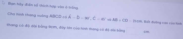 Bạn hãy điển số thích hợp vào ô trống. 
Cho hình thang vuông ABCD có hat A=hat D=90°, hat C=45° và AB+CD=21cm ,. Biết đường cao của hình 
thang có độ dài bằng 9cm, đáy lớn của hình thang có độ dài bằng □ cm.