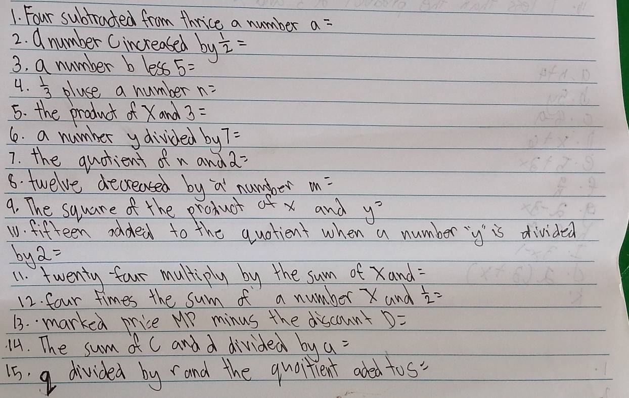 Four subtracted from thrice a number a=
2. d number Cincreased by 1/2 =
3. a number b less 5=
4.  1/3  pluse a number n=
5. the product of Xand 3=
6. a number ydivided by 7=
7. the quotient of n and 2=
8. twelve decreased by a number m=
9. The square of the product of x and y^2
10. fifteen added to the quotient when a number ` y 'is divided
by2=
11. twenty-four multiply by the sum of Xand : 
12. four times the sum of a number X and  1/2 =
13. marked price MP minus the discount D=
14. The sum of C and d divided bya=
1s a divided by rand the quoitient aded tos"