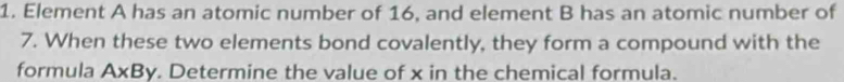 Element A has an atomic number of 16, and element B has an atomic number of
7. When these two elements bond covalently, they form a compound with the 
formula AxBy. Determine the value of x in the chemical formula.