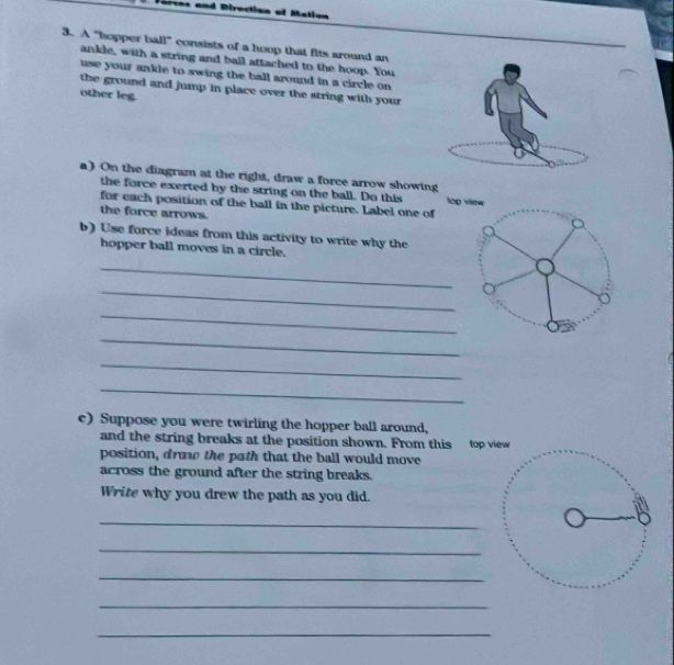 a and Direction of Metion 
3. A “hopper ball” consists of a hoop that fits around an 
ankle, with a string and ball attached to the hoop. You 
use your ankle to swing the ball around in a circle on 
the ground and jump in place over the string with your 
other leg 
a) On the diagram at the right, draw a force arrow showing 
the force exerted by the string on the ball. Do this tóp vime 
for each position of the ball in the picture. Label one of 
the force arrows. 
b) Use force ideas from this activity to write why the 
hopper ball moves in a circle. 
_ 
_ 
_ 
_ 
_ 
_ 
c) Suppose you were twirling the hopper ball around, 
and the string breaks at the position shown. From this top view 
position, draw the path that the ball would move 
across the ground after the string breaks. 
Write why you drew the path as you did. 
_ 

_ 
_ 
_ 
_