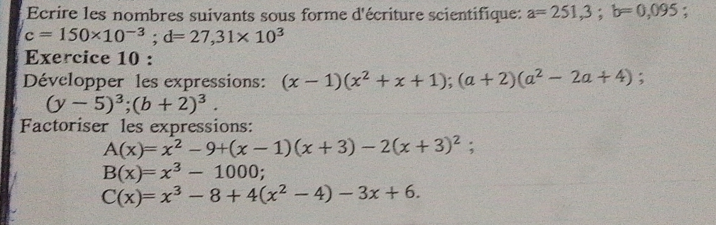 Ecrire les nombres suivants sous forme d'écriture scientifique: a=251,3; b=0,095 :
c=150* 10^(-3); d=27, 31* 10^3
Exercice 10 : 
Développer les expressions: (x-1)(x^2+x+1); (a+2)(a^2-2a+4) :
(y-5)^3; (b+2)^3. 
Factoriser les expressions:
A(x)=x^2-9+(x-1)(x+3)-2(x+3)^2
B(x)=x^3-1000;
C(x)=x^3-8+4(x^2-4)-3x+6.