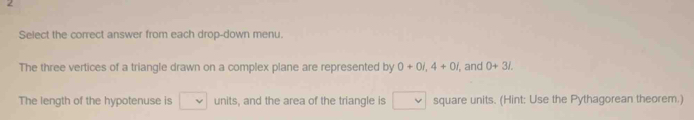 Select the correct answer from each drop-down menu. 
The three vertices of a triangle drawn on a complex plane are represented by 0+0i, 4+0i , and 0+31. 
The length of the hypotenuse is v units, and the area of the triangle is square units. (Hint: Use the Pythagorean theorem.)