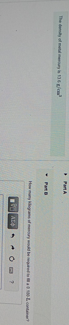 The density of metal mercury is 13.6g/cm^3. 
Part B 
How many kilograms of mercury would be required to fill a 0.180-L container?
AΣφ ?