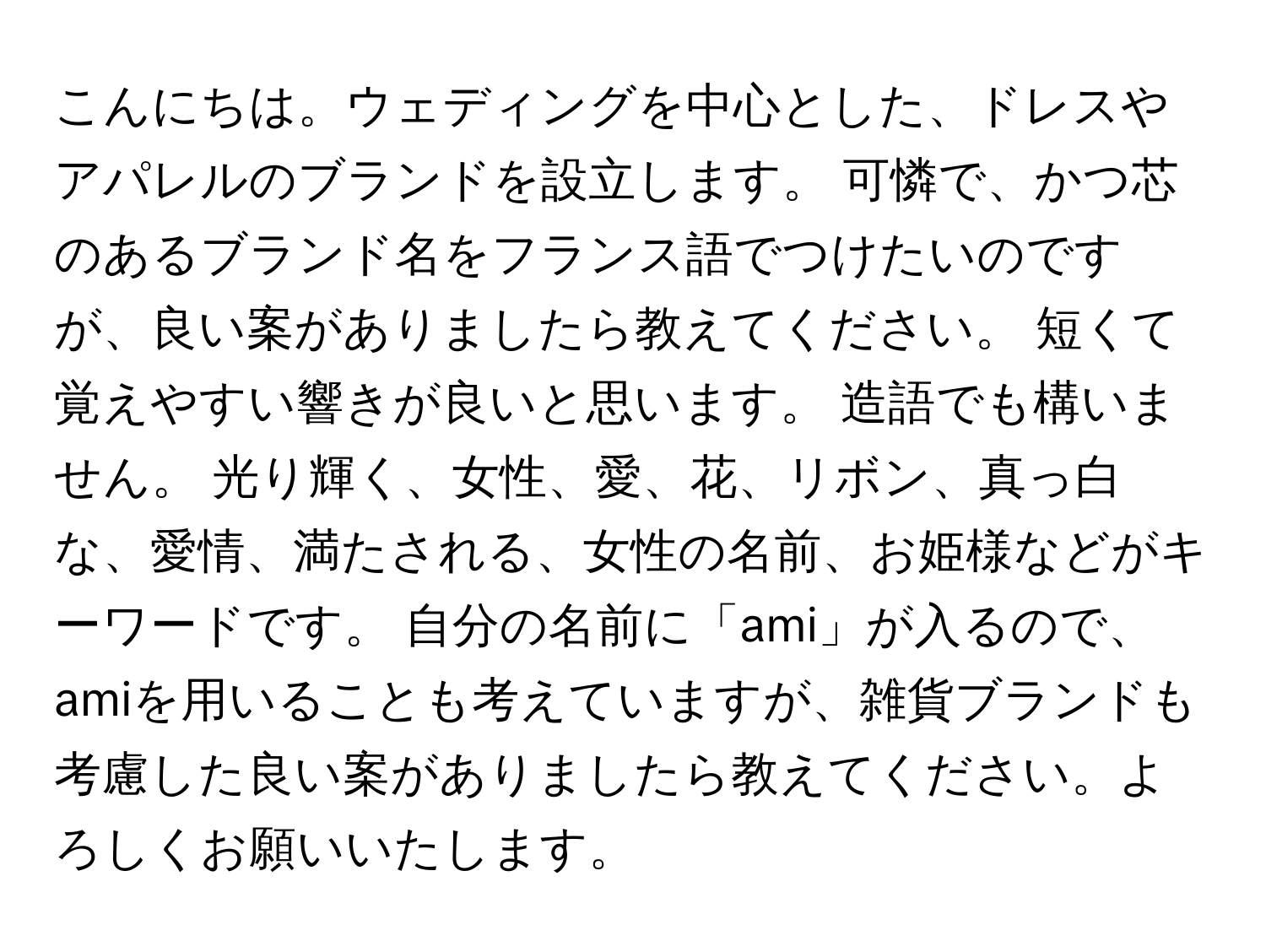 こんにちは。ウェディングを中心とした、ドレスやアパレルのブランドを設立します。 可憐で、かつ芯のあるブランド名をフランス語でつけたいのですが、良い案がありましたら教えてください。 短くて覚えやすい響きが良いと思います。 造語でも構いません。 光り輝く、女性、愛、花、リボン、真っ白な、愛情、満たされる、女性の名前、お姫様などがキーワードです。 自分の名前に「ami」が入るので、amiを用いることも考えていますが、雑貨ブランドも考慮した良い案がありましたら教えてください。よろしくお願いいたします。