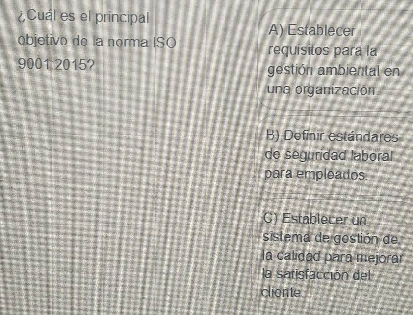 ¿Cuál es el principal
A) Establecer
objetivo de la norma ISO
requisitos para la
9001:2015
gestión ambiental en
una organización.
B) Definir estándares
de seguridad laboral
para empleados.
C) Establecer un
sistema de gestión de
la calidad para mejorar
la satisfacción del
cliente.