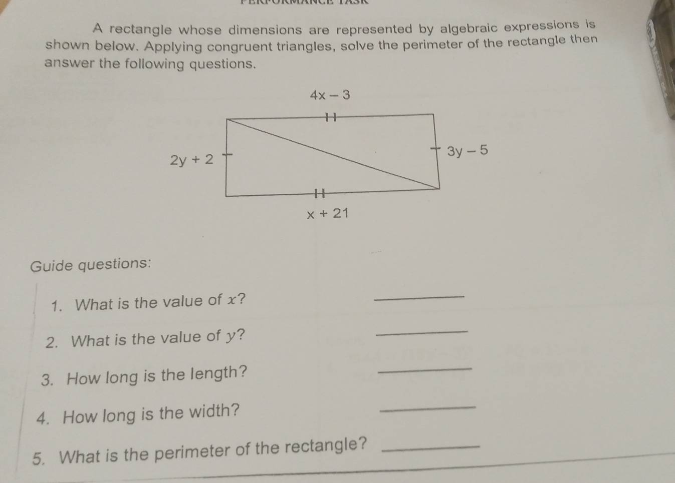 A rectangle whose dimensions are represented by algebraic expressions is
shown below. Applying congruent triangles, solve the perimeter of the rectangle then
answer the following questions.
Guide questions:
1. What is the value of x?
_
2. What is the value of y?
_
3. How long is the length?
_
4. How long is the width?
_
5. What is the perimeter of the rectangle?_