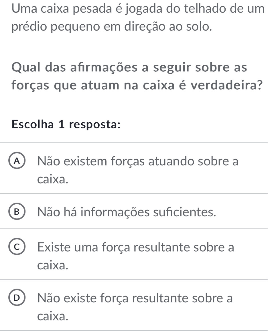 Uma caixa pesada é jogada do telhado de um
prédio pequeno em direção ao solo.
Qual das afrmações a seguir sobre as
forças que atuam na caixa é verdadeira?
Escolha 1 resposta:
A Não existem forças atuando sobre a
caixa.
B ) Não há informações suficientes.
a Existe uma força resultante sobre a
caixa.
D ) Não existe força resultante sobre a
caixa.