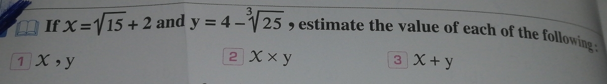 If X=sqrt(15)+2 and y=4-sqrt[3](25) estimate the value of each of the following . 
1 x , y
2 X* y
3x+y