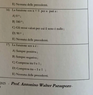 E) Nessuna delle precedenti.
16) La funzione cos x=0 per α pari a :
A) 0°;
B) 180°;
C) Gli stessi valori per cui il seno è nullo ;
D) 90° :
E) Nessuna delle precedenti.
17) La funzione sen x è :
A) Sempre positiva ;
B) Sempre negativa ;
C) Compresa tra 0 e 1;
D) Compresa tra -1 e 1;
E) Nessuna delle precedenti.
2025 - Prof. Antonino Walter Parasporo ·