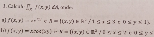 Calcule ∈t ∈t _Rf(x,y)dA , onde: 
a) f(x,y)=xe^(xy) e R= (x,y)∈ R^2/1≤ x≤ 3 e 0≤ y≤ 1. 
b) f(x,y)=xcos (xy) e R= (x,y)∈ R^2/0≤ x≤ 2 e 0≤ y≤