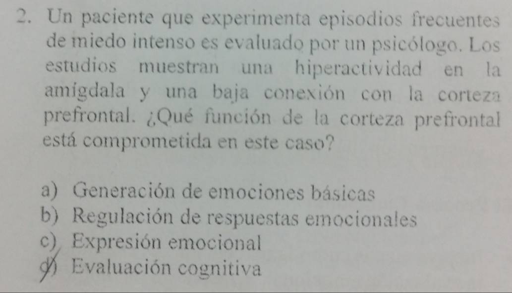 Un paciente que experimenta episodios frecuentess
de miedo intenso es evaluado por un psicólogo. Los
estudios muestran una hiperactividad en la
amígdala y una baja conexión con la corteza
prefrontal. ¿Qué función de la corteza prefrontal
está comprometida en este caso?
a) Generación de emociones básicas
b) Regulación de respuestas emocionales
c) Expresión emocional
Evaluación cognitiva