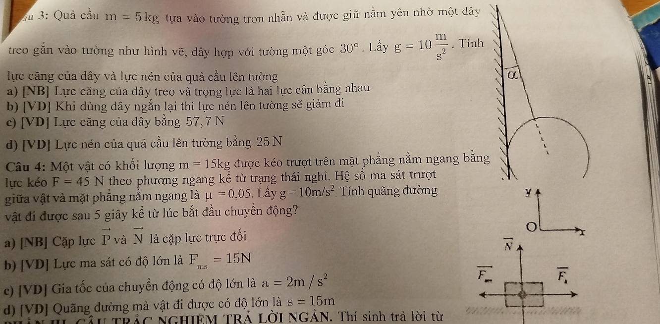 3: Quả cầu m=5kg tựa vào tường trơn nhẵn và được giữ nằm yên nhờ một dây
treo găn vào tường như hình vẽ, dây hợp với tường một góc 30°. Lấy g=10 m/s^2 . Tính
lực căng của dây và lực nén của quả cầu lên tường α
a) [NB] Lực căng của dây treo và trọng lực là hai lực cân bằng nhau
b) [VD] Khi dùng dây ngắn lại thì lực nén lên tường sẽ giảm đi
c) [ VD ] Lực căng của dây bằng 57, 7 N
d) [VD] Lực nén của quả cầu lên tường bằng 25 N
Câu 4: Một vật có khổi lượng m=15kg được kéo trượt trên mặt phẳng nằm ngang bằng
lực kéo F=45N theo phương ngang kể từ trạng thái nghi. Hệ số ma sát trượt
giữa vật và mặt phắng nằm ngang là mu =0,05. Lấy g=10m/s^2 Tính quãng đường y
vật đi được sau 5 giây kể từ lúc bắt đầu chuyển động?
a) [NB] Cặp lực vector P và vector N là cặp lực trực đối o x
vector N
b) [VD] Lực ma sát có độ lớn là F_ms=15N
overline F_m
c) [VD] Gia tốc của chuyển động có độ lớn là a=2m/s^2 overline F_a
d) [ VD ] Quãng đường mà vật đi được có độ lớn là s=15m
* TRÁC NGHIEM TRÁ LờI NGẢN. Thí sinh trả lời từ