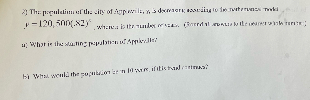 The population of the city of Appleville, y, is decreasing according to the mathematical model
y=120,500(.82)^x , where x is the number of years. (Round all answers to the nearest whole number.) 
a) What is the starting population of Appleville? 
b) What would the population be in 10 years, if this trend continues?