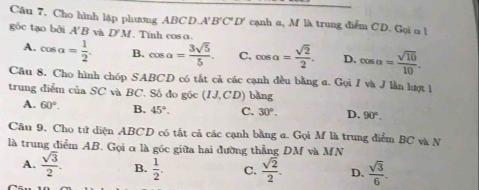 Câu 7, Cho hình lập phương ABCD.. A'B'C'D' cạnh α, M là trung diểm CD. Gọi α l
góc tạo bởi A'B và D'M Tính cos a.
A. cos alpha = 1/2 . B. cos a= 3sqrt(5)/5 . C. cos alpha = sqrt(2)/2 . D. cos alpha = sqrt(10)/10 . 
Câu 8. Cho hình chóp SABCD có tắt cả các cạnh đều bằng a. Gọi I và J lần lượt 1
trung điểm của SC và BC. Số đo g(c(IJ,CD) bǎng
A. 60°. B. 45°.
C. 30°. D. 90°. 
Câu 9. Cho tứ diện ABCD có tất cả các cạnh bằng a. Gọi M là trung điểm BC và N
là trung điểm AB. Gọi α là góc giữa hai đường thẳng DM và MN
A.  sqrt(3)/2 .  1/2 . 
B.
C.  sqrt(2)/2 . D.  sqrt(3)/6 .