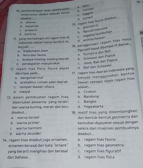 a. latin
10. perbandingan atau kesesuaian
antarunsur dalam sebuah kary
disebut ... .
d. yunani c. inggris b. romawi
15. ragam hias fauna disebut....
a. ukuran
b. kesatuan
a. geometris
c. proporsi
11. yang mempengaruhi ragam hias di c. vegetal/tumbuhan b. figural/manusia
d. kontras
indonesia adalah faktor berikut ini,
d. animal/hewan "
kecuali ......
16. penggunaan ragam hias motif
b. flora dan fauna a. Sumatra dan Bali figuratif dapat dijumpai di daerah..
a. lingkungan alam
c. budaya masing-masing daerah b. Sulawesi dan Papua
d. pendapatan masyarakat c. Jawa, Bali dan Papua
12. ragam hias flora, fauna dapat d. Bali dan Sulawesi
dijumpai pada...
17. ragam hias daerah indonesia yang
a. bangunan kuil
banyak menggunakan bentuk
b. arsitektur rumah adat daerah hewan sebagai objek ragam hias
c. tempat ibadah vihara adalah...
d. mesjid a. Cirebon
13. dalam pembuatan ragam hias b. Bandung
diperlukan pewarna yang terdiri c. Bangka
dari warna kuning, merah dan biru d. Yogyakarta
disebut... 18. motif hias yang dikembangkan
a. warna tersier dari bentuk-bentuk geometris dan
b. warna primer kemudian digayakan sesuai dengan
c. warna harmoni selera dan imajinasi pembuatnya
d. war'na skunder disebut...
14. ragam hias disebut juga ornamen. a. ragam hias fauna
ornamen berasal dari kata "ornare" b. ragam hias geometrsi
yang berarti menghias dan berasal c. ragam hias figuratif
dari bahasa... d. ragam hias flora