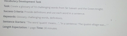 Vocabulary Development Task 
Task: Create a glossary of 10 challenging words from Sir Gawain and the Green Knight. 
Success Criteria: Provide definitions and use each word in a sentence. 
Keywords: Glossary, challenging words, definitions. 
Sentence Starters: ''The word 'quaint' means...", ''In a sentence: 'The quaint viliage was....'.'' 
Length Expectation: 1 page Time: 30 minutes