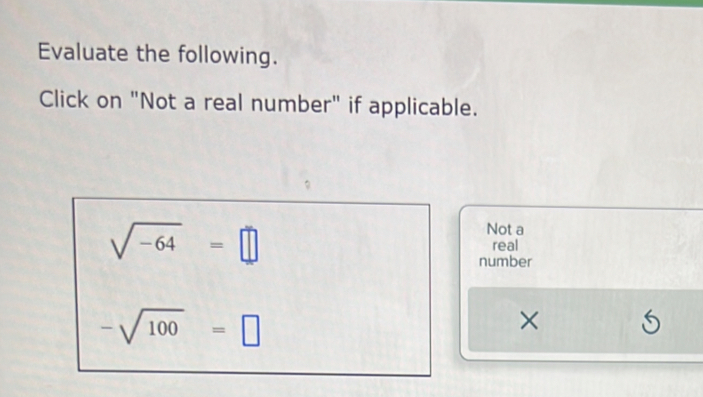 Evaluate the following. 
Click on "Not a real number" if applicable.
sqrt(-64)=□
Not a 
real 
number
-sqrt(100)=□
×