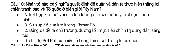 Nhân tố nào có ý nghĩa quyết định để quân và dân ta thực hiện thắng lợi
chiến tranh bảo vệ Tổ quốc ở biên giới Tây Nam?
A. kết hợp kịp thời với các lực lượng của các nước yêu chuộng hòa
bình.
B. Sự sụp đổ của lực lượng Khmer Đỏ.
C. Đảng đã đề ra chủ trương, đường lối, mục tiêu chính trị đúng đắn, sáng
tạo.
D. chế độ Pol Pot có nhiều lỗ hổng, thiếu sót trong khâu quản lí.