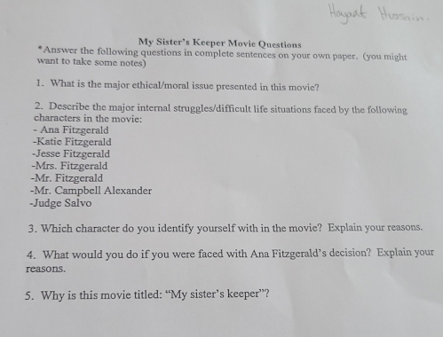 My Sister's Keeper Movic Questions
*Answer the following questions in complete sentences on your own paper. (you might
want to take some notes)
1. What is the major ethical/moral issue presented in this movie?
2. Describe the major internal struggles/difficult life situations faced by the following
characters in the movie:
- Ana Fitzgerald
-Katie Fitzgerald
-Jesse Fitzgerald
-Mrs. Fitzgerald
-Mr. Fitzgerald
-Mr. Campbell Alexander
-Judge Salvo
3. Which character do you identify yourself with in the movie? Explain your reasons.
4. What would you do if you were faced with Ana Fitzgerald’s decision? Explain your
reasons.
5. Why is this movie titled: “My sister’s keeper”?