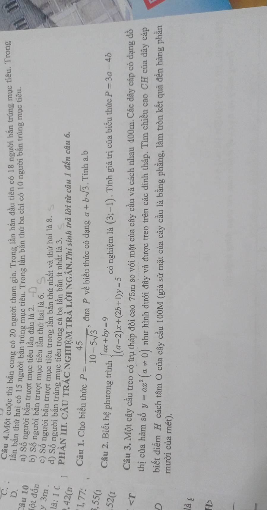 Câu 4.Một cuộc thi bắn cung có 20 người tham gia. Trong lần bắn đầu tiên có 18 người bắn trúng mục tiêu. Trong
D. lần bắn thứ hai có 15 người bắn trúng mục tiêu. Trong lần bắn thứ ba chỉ có 10 người bắn trúng mục tiêu.
Câu 10 a) Số người bắn trượt mục tiêu lần đầu là 2.
(ột đốn b) Số người bắn trượt mục tiêu lần thứ hai là 6.
y 3m .
c) Số người bắn trượt mục tiêu trong lần bắn thứ nhất và thứ hai là 8.
là: 1 C
d) Số người bắn trúng mục tiêu trong cả ba lần bắn ít nhất là 3.
, 42(n
1   PHẢN III. CÂU TRÁC NGHIỆM TRẢ LỜI NGẢN.Thí sinh trả lời từ câu 1 đến câu 6.
1, 77: Câu 1. Cho biểu thức P= 45/10-5sqrt(3)  , đưa P về biểu thức có dạng a+bsqrt(3). Tính a.b
, 55(1
Câu 2. Biết hệ phương trình beginarrayl ax+by=9 (a-2)x+(2b+1)y=5endarray.
52(r có nghiệm là (3;-1). Tính giá trị của biểu thức P=3a-4b
y=ax^2(a!= 0) như hình dưới đây và được treo trên các đỉnh tháp. Tìm chiều cao CH của dây cáp
D biết điểm H cách tâm O của cây cầu 100M (giả sử mặt của cây cầu là bằng phẳng, làm tròn kết quả đến hàng phần
mười của mét).